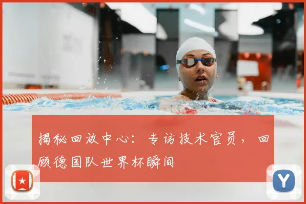 揭秘回放中心：专访技术官员，回顾德国队世界杯瞬间