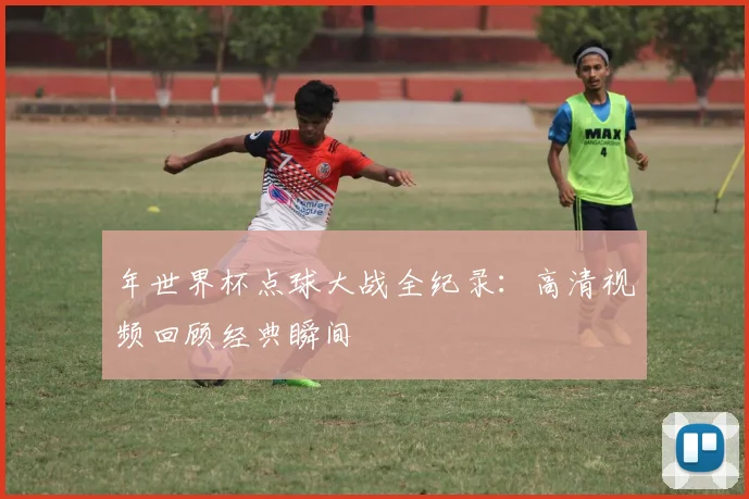 年世界杯点球大战全纪录：高清视频回顾经典瞬间