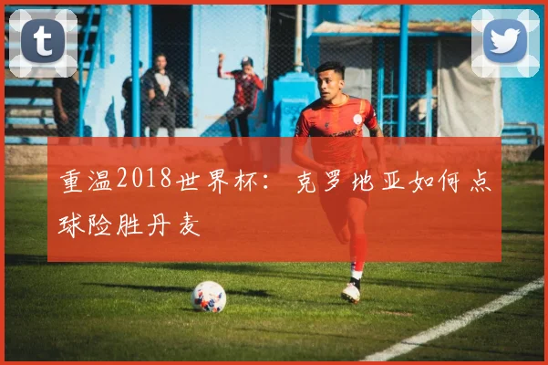 重温2018世界杯：克罗地亚如何点球险胜丹麦