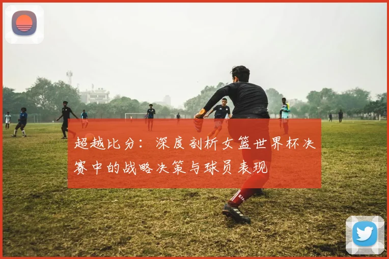 超越比分：深度剖析女篮世界杯决赛中的战略决策与球员表现