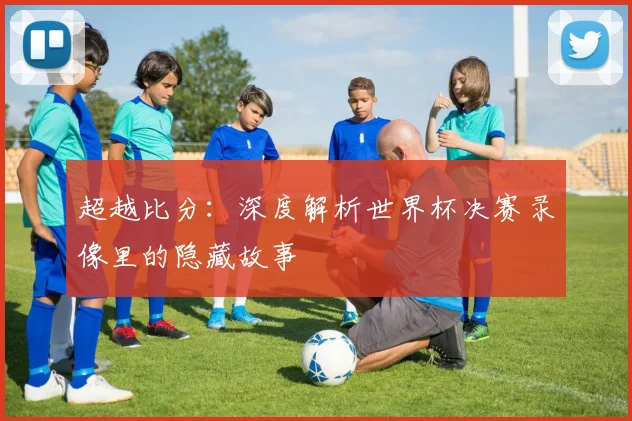 超越比分：深度解析世界杯决赛录像里的隐藏故事