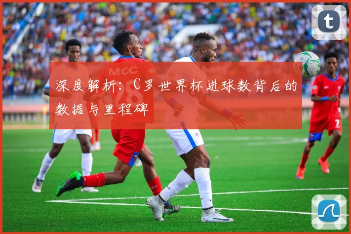 深度解析：C罗世界杯进球数背后的数据与里程碑