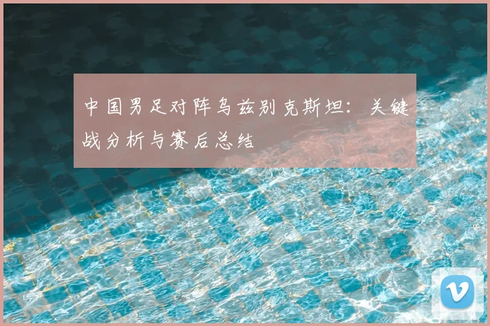中国男足对阵乌兹别克斯坦：关键战分析与赛后总结