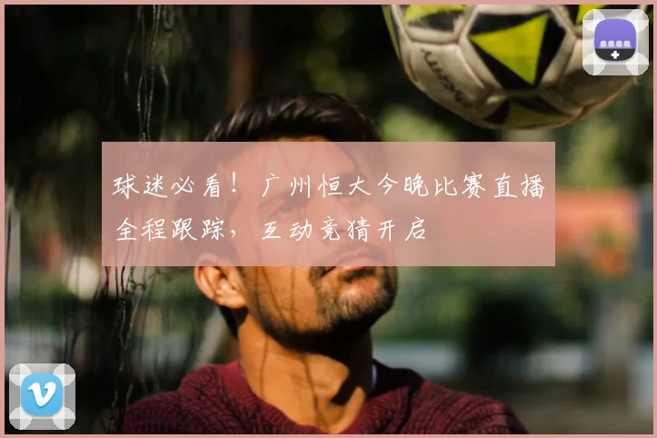球迷必看！广州恒大今晚比赛直播全程跟踪，互动竞猜开启