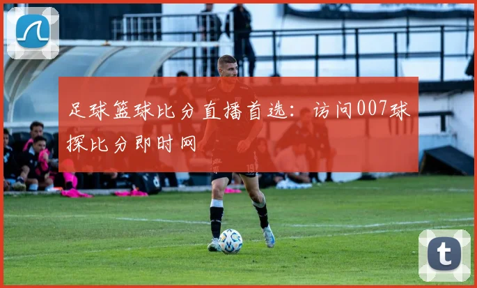 足球篮球比分直播首选：访问007球探比分即时网