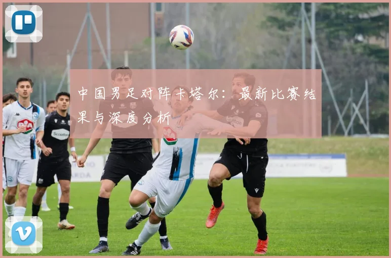 中国男足对阵卡塔尔：最新比赛结果与深度分析