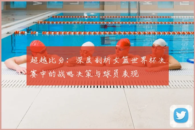 超越比分：深度剖析女篮世界杯决赛中的战略决策与球员表现