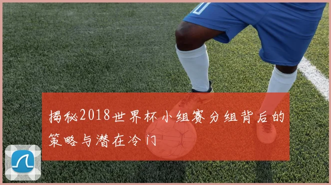 揭秘2018世界杯小组赛分组背后的策略与潜在冷门