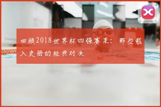 回顾2018世界杯四强赛果：那些载入史册的经典对决