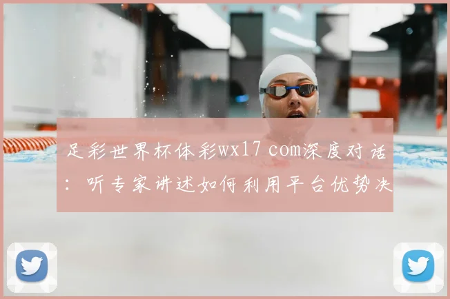 足彩世界杯体彩wx17 com深度对话：听专家讲述如何利用平台优势决胜世界杯
