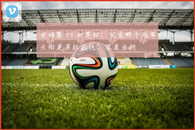 世锦赛 vs 世界杯：究竟哪个冠军头衔更具权威性？深度分析