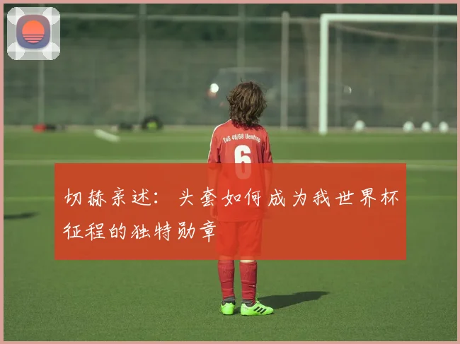 切赫亲述：头套如何成为我世界杯征程的独特勋章
