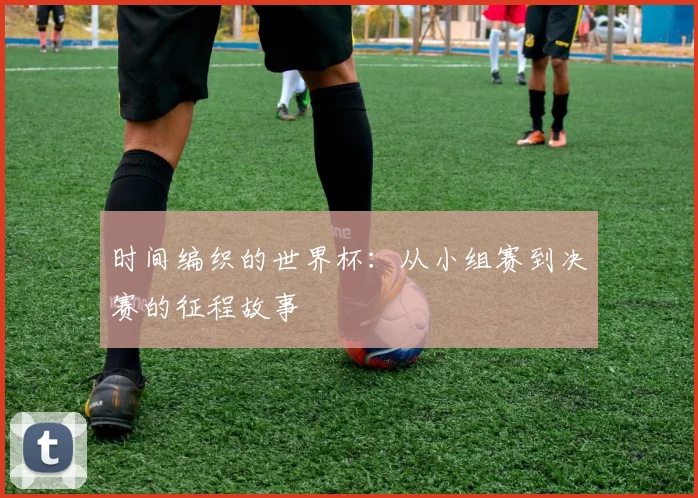 时间编织的世界杯：从小组赛到决赛的征程故事