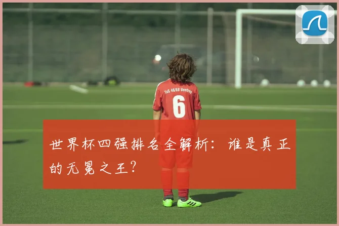 世界杯四强排名全解析:谁是真正的无冕之王?