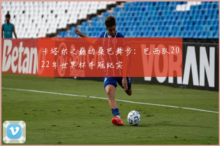 卡塔尔之巅的桑巴舞步：巴西队2022年世界杯夺冠纪实