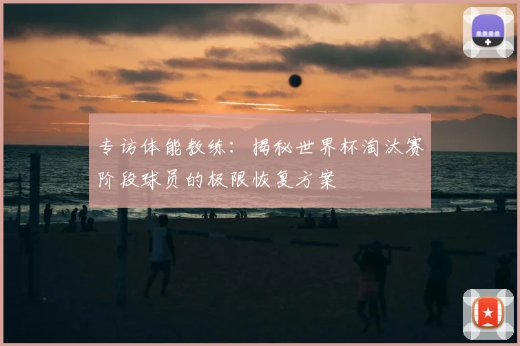 专访体能教练:揭秘世界杯淘汰赛阶段球员的极限恢复方案