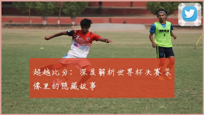 超越比分：深度解析世界杯决赛录像里的隐藏故事