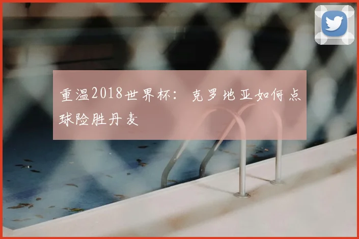 重温2018世界杯：克罗地亚如何点球险胜丹麦