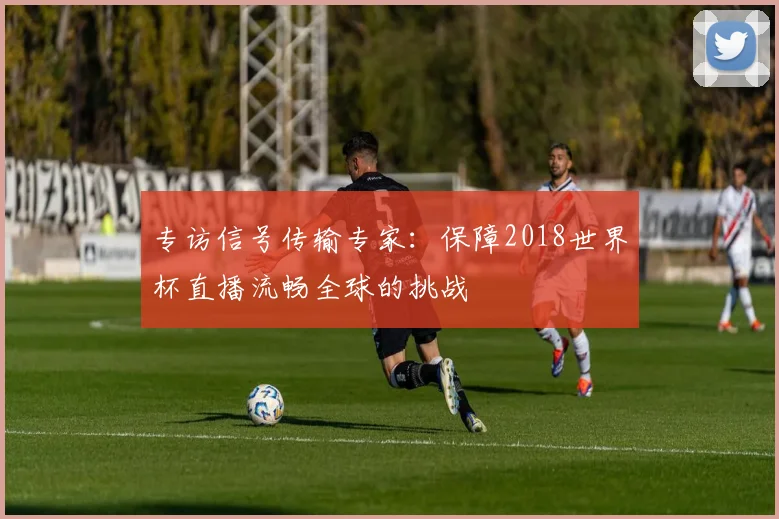 专访信号传输专家：保障2018世界杯直播流畅全球的挑战