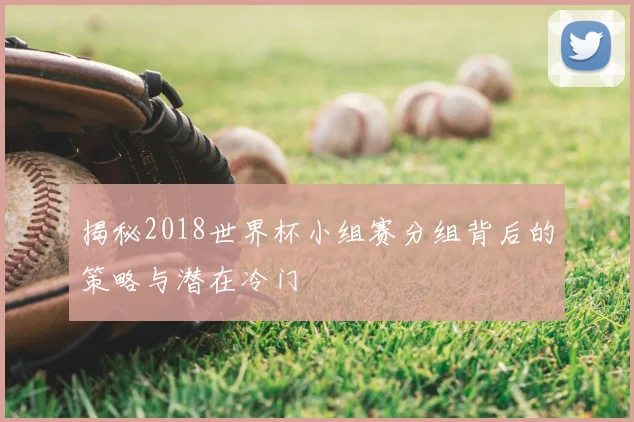 揭秘2018世界杯小组赛分组背后的策略与潜在冷门