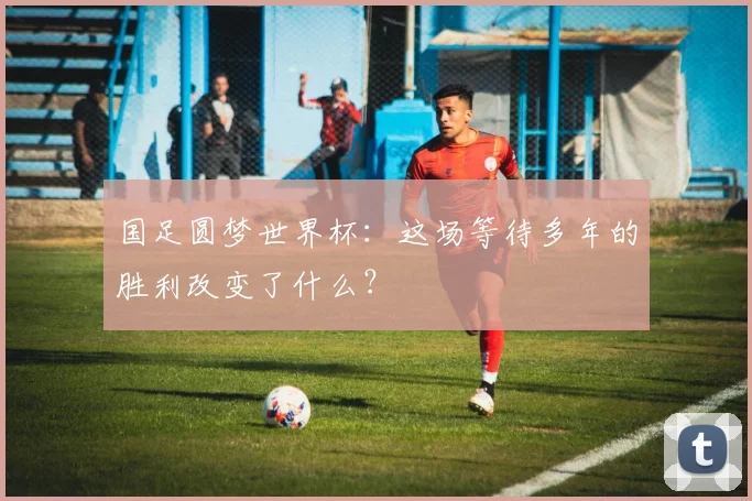 国足圆梦世界杯：这场等待多年的胜利改变了什么？