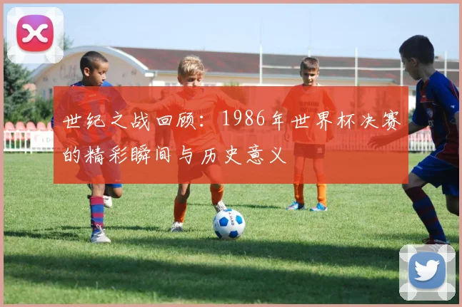 世纪之战回顾：1986年世界杯决赛的精彩瞬间与历史意义