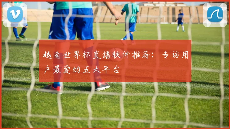 越南世界杯直播软件推荐：专访用户最爱的五大平台